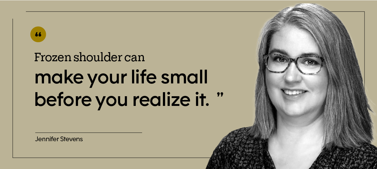 “Frozen shoulder can make your life small before you realize it.” — Jennifer Stevens