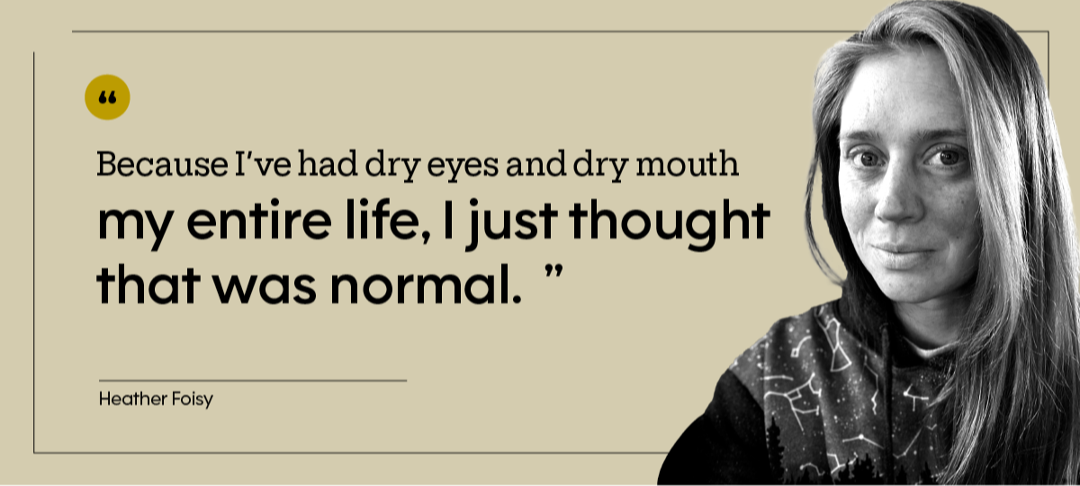 Heather Foisy is pictured in a headshot, with the quote: “Because I’ve had dry eyes and dry mouth my entire life, I just thought that was normal.”