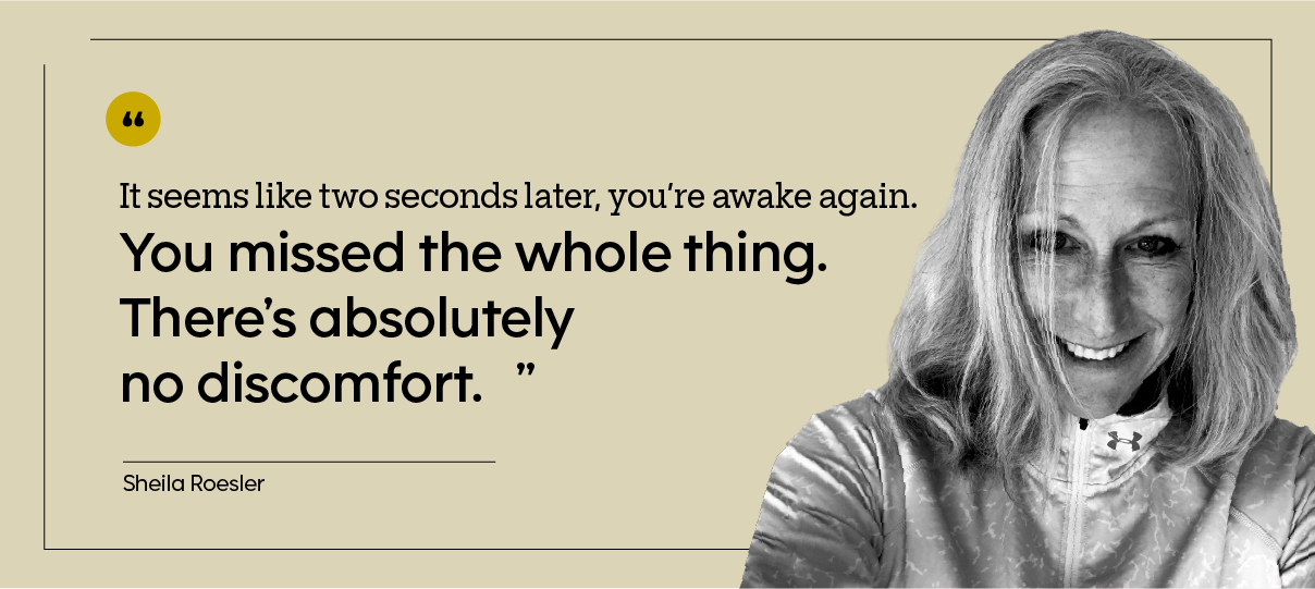 “It seems like two seconds later, you’re awake again. You missed the whole thing. There’s absolutely no discomfort.” — Sheila Roesler