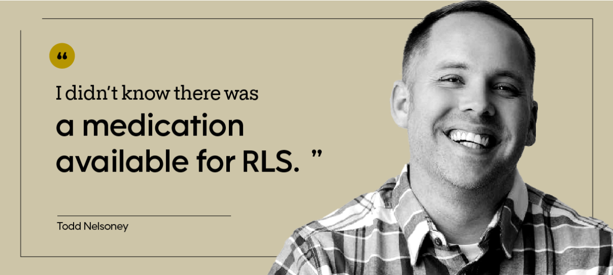 “I didn’t know there was a medication available for RLS.” — Todd Nelsoney