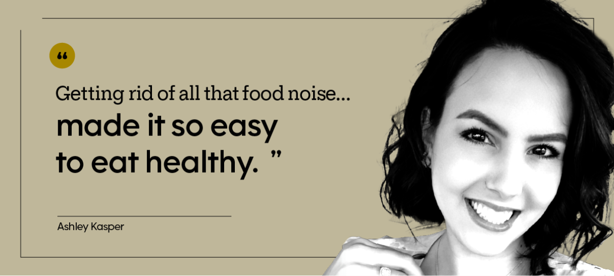 “Getting rid of all that food noise … made it so easy to eat healthy.” — Ashley Kasper