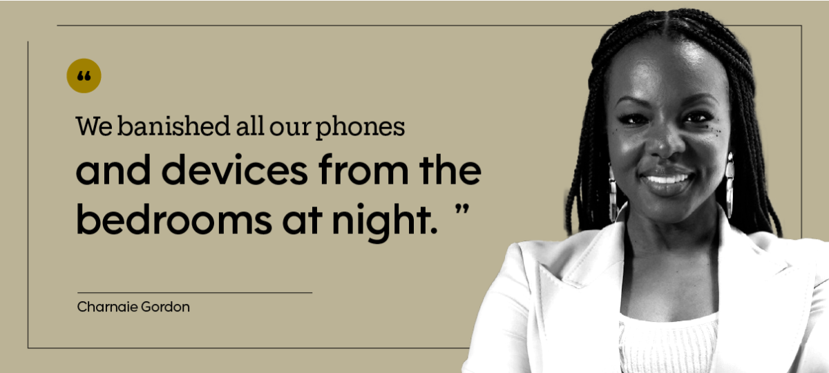 “We banished all our phones and devices from the bedrooms at night.” — Charnaie Gordon