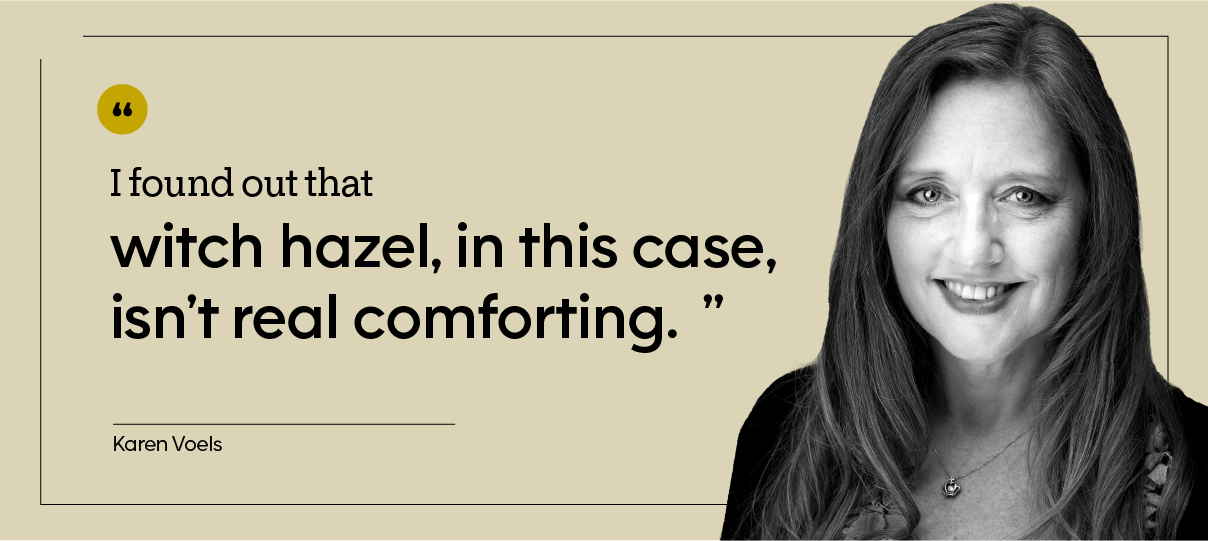 “I had Preparation H and witch hazel on recommendation, and I found out that witch hazel in this case isn’t real comforting.” — Karen Voels