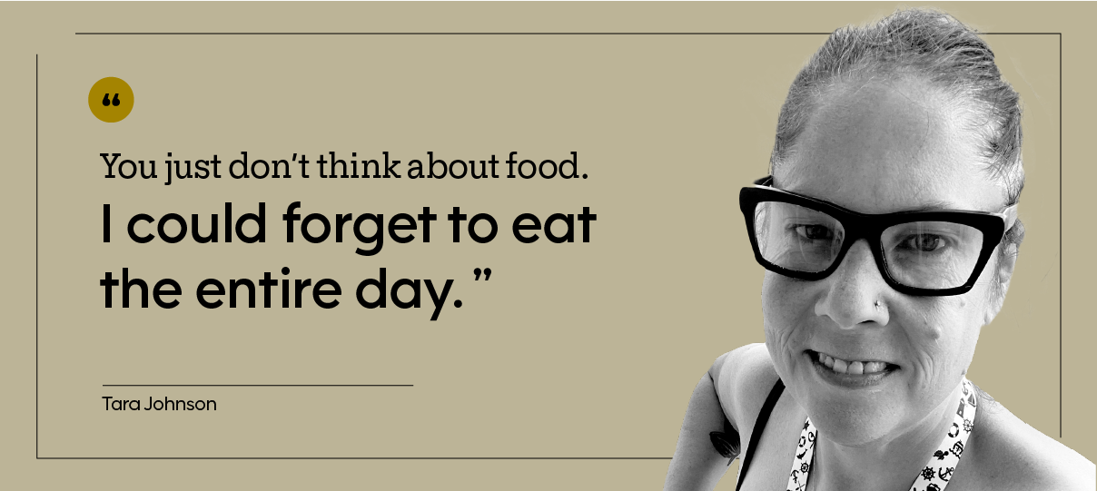 “You just don’t think about food. I could forget to eat the entire day.” — Tara Johnson
