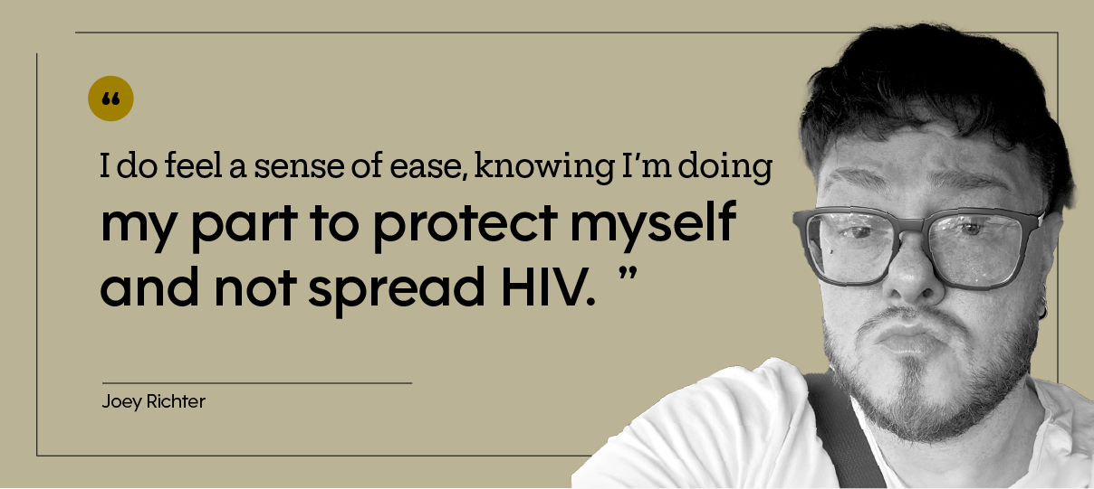 “I do feel a sense of ease, knowing I’m doing my part to protect myself and not spread HIV.”  — Joey Richter