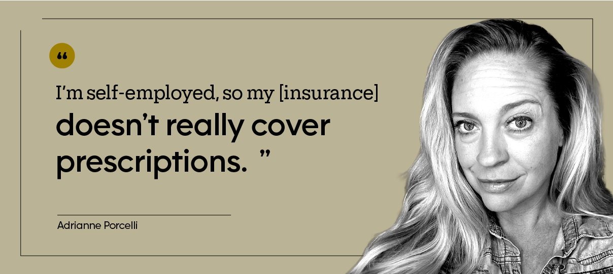 “I’m self-employed, so my [insurance] doesn’t really cover prescriptions.” — Adrianne Porcelli
