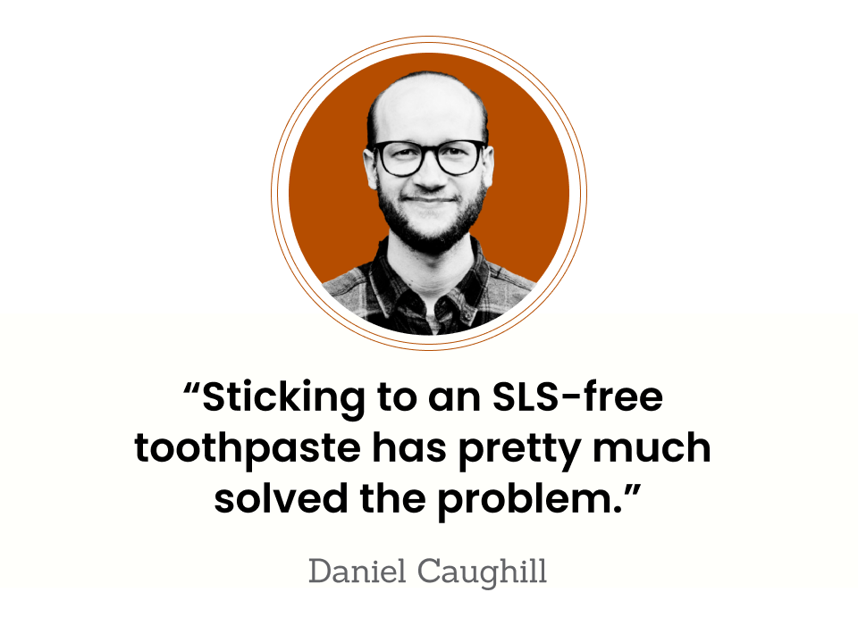 “Sticking to an SLS-free toothpaste has pretty much solved the problem.” — Daniel Caughill
