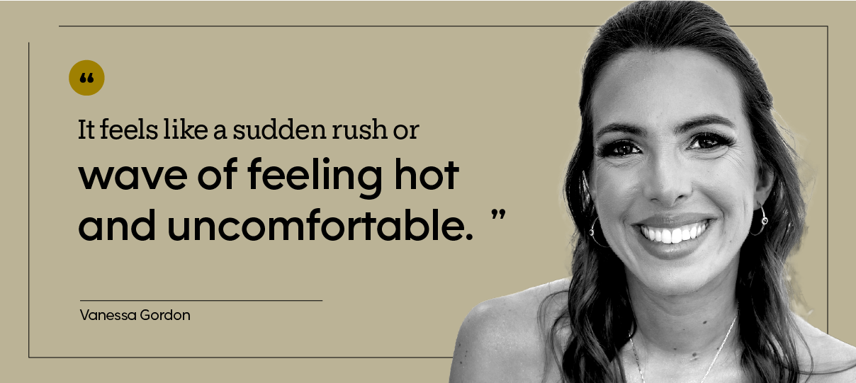 “It feels like a sudden rush or wave of feeling hot and uncomfortable.” — Vanessa Gordon