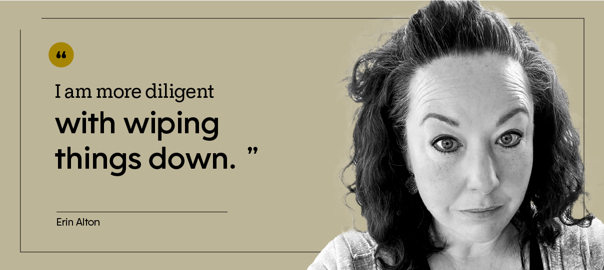 “I am more diligent with wiping things down.” — Erin Alton