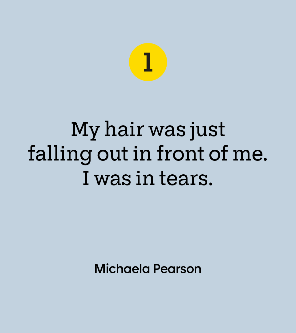 “My hair was just falling out in front of me. I was in tears.” — Michaela Pearson