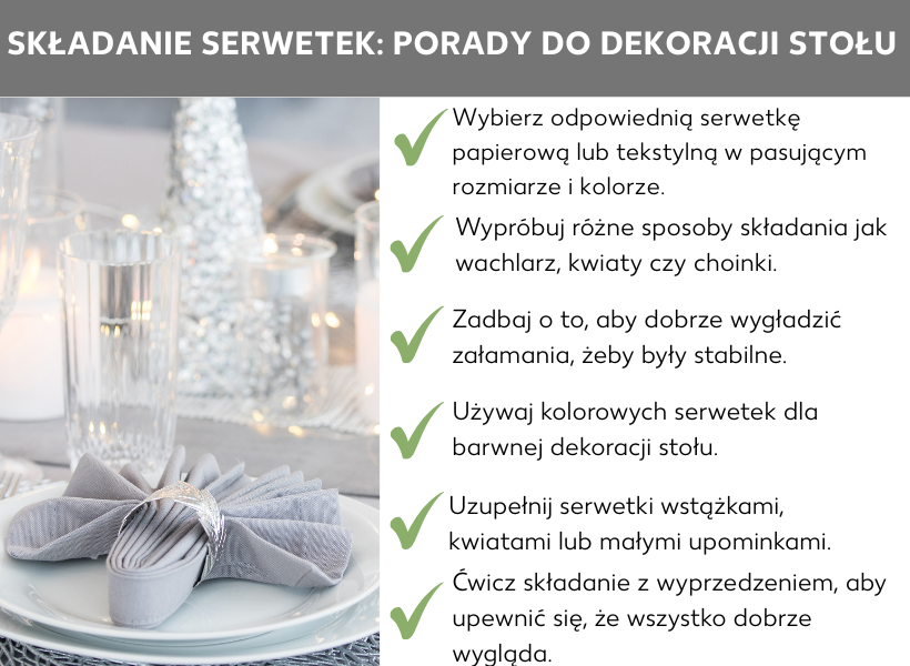 Infografika: Składanie serwetek: Porady dotyczące dekoracji stołu: Po lewej stronie grafiki widać zdjęcie nakrytego stołu z pięknie złożoną serwetką, obok sześć porad dotyczących składania serwetek: Wybierz odpowiednią serwetkę z papieru lub tkaniny w dopasowanym rozmiarze i kolorze; Przetestuj różne sposoby składania w kształt wachlarza, kwiatka lub choinki; Postaraj się dobrze docisnąć miejsca składania, aby kształty były stabilne; Wykorzystaj kolorowe serwetki jako wesołą dekorację stołu; Dodaj do serwetek wstążki, kwiaty lub małe prezenty; Przećwicz składanie wcześniej, aby się upewnić, że wszystko dobrze wygląda.