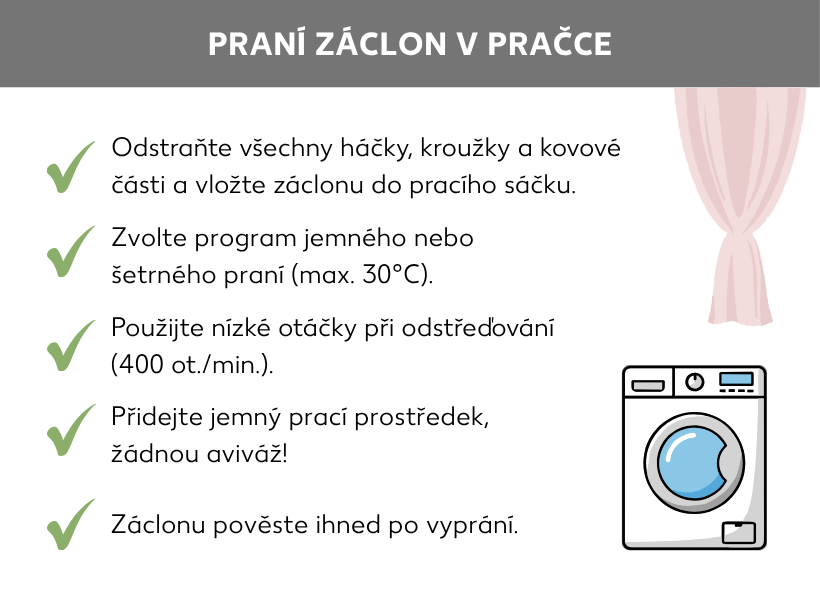 Informační grafika: Jak prát záclony v pračce. Pračka a záclona. Vedle jsou následující body: Sejměte všechny háčky, kroužky a kovové díly a vložte záclonu do síťky na praní. Zvolte šetrný prací program nebo program pro jemné prádlo s maximální teplotou 30 stupňů Celsia. Vyberte nízké otáčky, maximálně 400 za minutu. Přidejte prací prostředek na jemné prádlo, nepřidávejte aviváž. Ihned po vyprání záclony pověste.