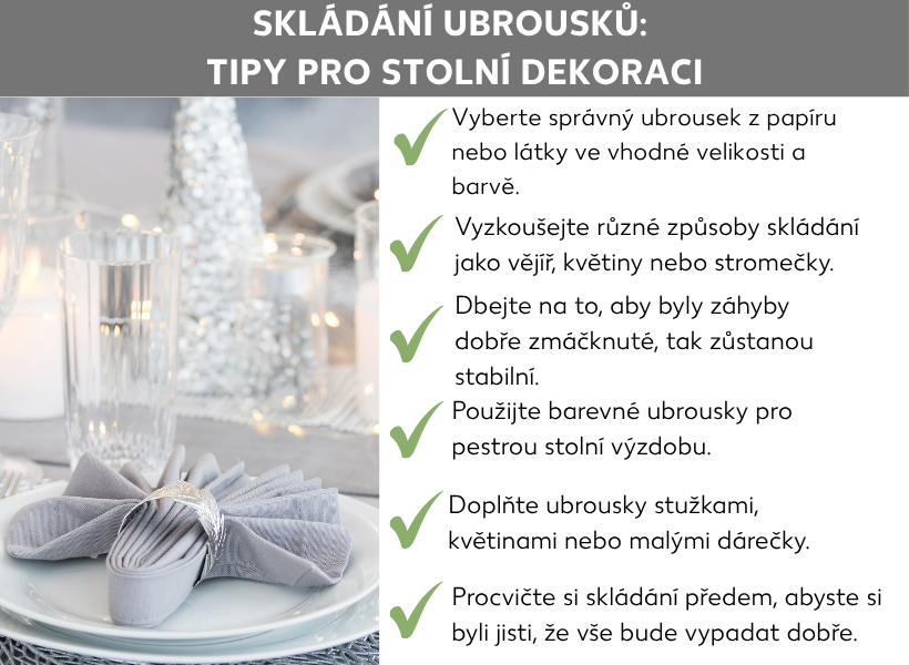 Informační grafika: Jak složit ubrousky: tipy na výzdobu stolu V levé části grafiky je obrázek prostřeného stolu s pěkně složeným ubrouskem, vedle šest tipů na skládání ubrousků: Zvolte správný ubrousek z papíru nebo látky vhodné velikosti a barvy; Vyzkoušejte různé způsoby skládání, například do vějíře, květiny nebo stromečku; Nezapomeňte záhyby důkladně přitlačit, aby dobře držely; Použijte barevné ubrousky pro veselou výzdobu stolu; Doplňte ubrousky stužkami, květinami nebo drobnými dárečky; Vyzkoušejte si skládání předem, abyste měli jistotu, že vše bude vypadat dobře.