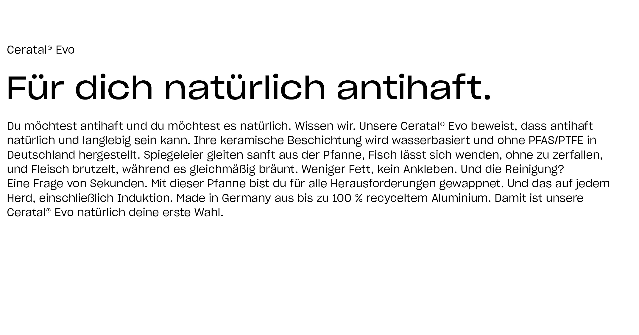 Ceratal® Evo. Für dich natürlich antihaft.Du möchtest antihaft und du möchtest es natürlich. Wissen wir. Unsere Ceratal® Evo beweist, dass antihaft natürlich und langlebig sein kann. Ihre keramische Beschichtung wird wasserbasiert und ohne PFAS/PTFE in Deutschland hergestellt. Spiegeleier gleiten sanft aus der Pfanne, Fisch lässt sich wenden, ohne zu zerfallen, und Fleisch brutzelt, während es gleichmäßig bräunt. Weniger Fett, kein Ankleben. Und die Reinigung? Eine Frage von Sekunden. Mit dieser Pfanne bist du für alle Herausforderungen gewappnet. Und das auf jedem Herd, einschließlich Induktion. Made in Germany aus bis zu 100 % recyceltem Aluminium. Damit ist unsere Ceratal® Evo natürlich deine erste Wahl.