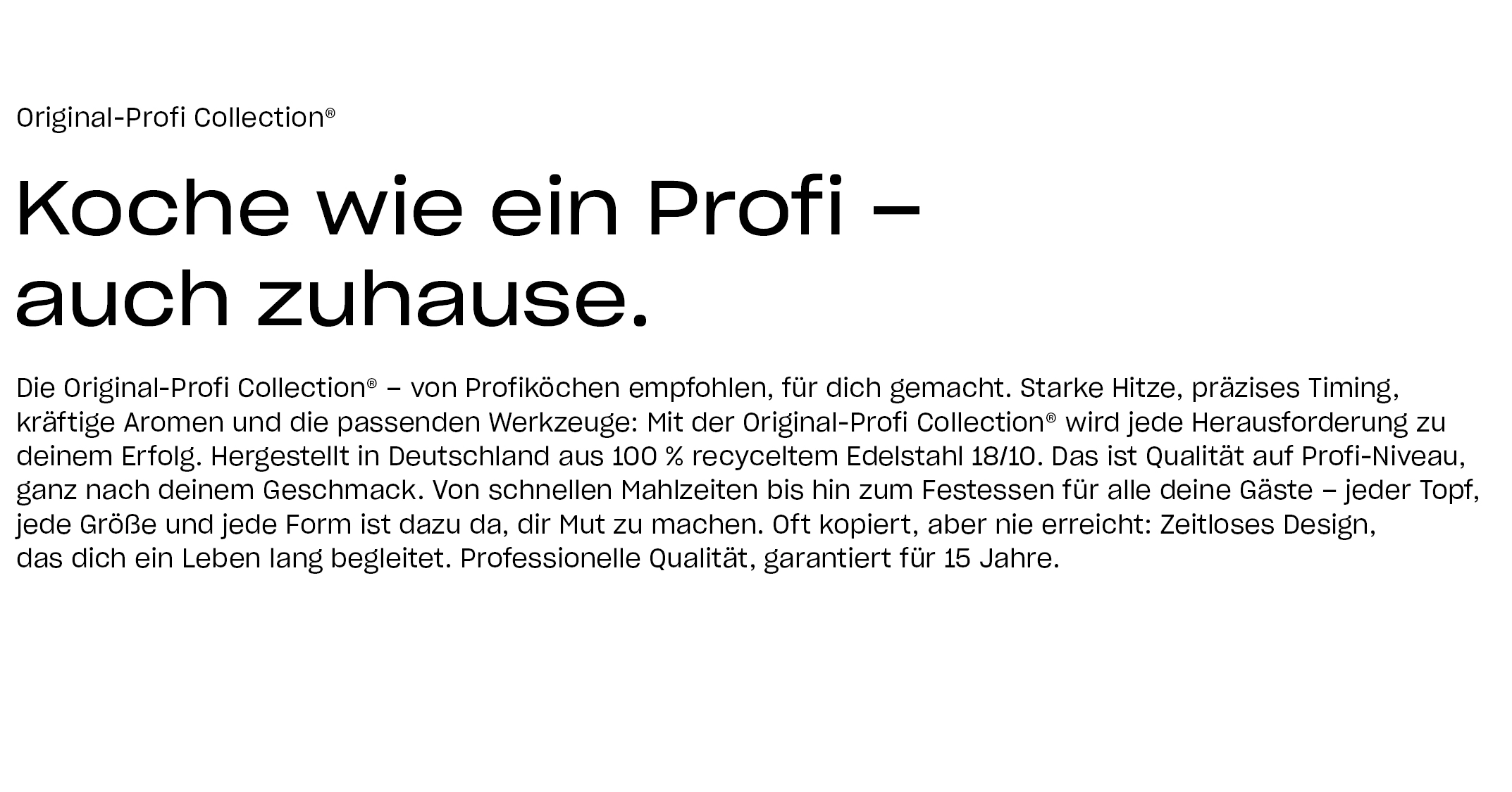 Original-Profi Collection®. Koche wie ein Profi – auch zuhause. Die Original-Profi Collection® – von Profiköchen empfohlen, für dich gemacht. Starke Hitze, präzises Timing, kräftige Aromen und die passenden Werkzeuge: Mit der Original-Profi Collection® wird jede Herausforderung zu deinem Erfolg. Hergestellt in Deutschland aus 100 % recyceltem Edelstahl 18/10. Das ist Qualität auf Profi-Niveau, ganz nach deinem Geschmack. Von schnellen Mahlzeiten bis hin zum Festessen für alle deine Gäste – jeder Topf, jede Größe und jede Form ist dazu da, dir Mut zu machen. Oft kopiert, aber nie erreicht: Zeitloses Design, das dich ein Leben lang begleitet. Professionelle Qualität, garantiert für 15 Jahre.