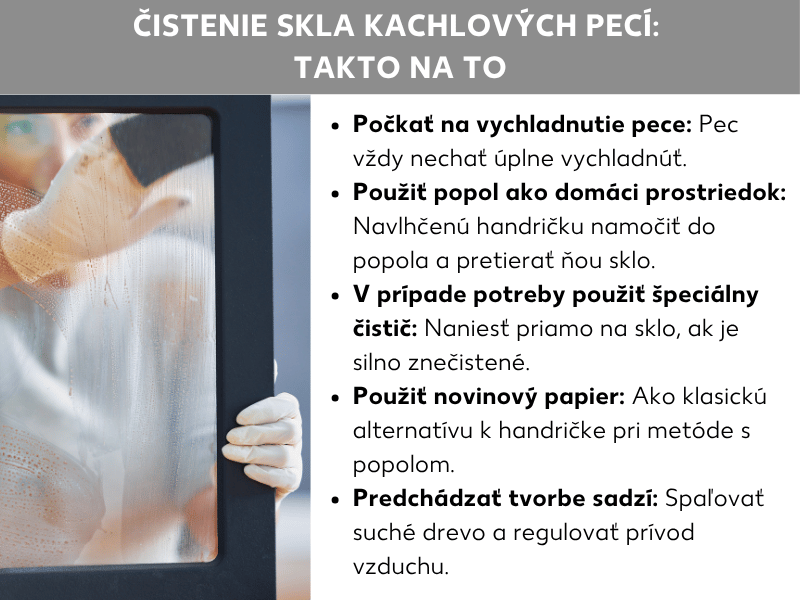Čistenie krbového skla – ako na to: Zoznam obsahuje päť bodov: 1. Počkajte, kým kachle vychladnú: Kachle vždy nechajte úplne vychladnúť. 2. Popol ako domáci prostriedok: Navlhčenú handričku namočte do popola a pretrite ňou sklo. 3. V prípade potreby použite špeciálny čistič: Na silne znečistené sklo naneste špeciálny prostriedok. 4. Použite novinový papier: Klasická alternatíva k handričke pri metóde s popolom. 5. Predchádzajte tvorbe sadzí: Spaľujte suché drevo a regulujte prívod vzduchu. Na ľavej strane obrázka je vidieť osobu, ktorá zvnútra čistí začadené krbové sklo.