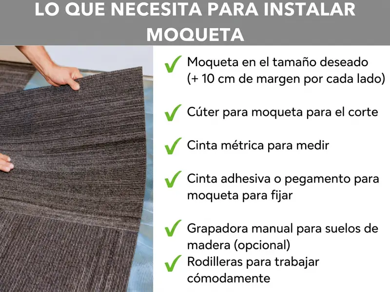 Infografía: lo que necesitas para instalar moqueta. En el fondo se ven unas manos levantando una moqueta. A la derecha, una lista con seis puntos: 1. Moqueta del tamaño deseado (+ 10 cm de margen por cada lado). 2. Cúter para moqueta para cortar. 3. Cinta métrica para medir. 4. Cinta adhesiva o pegamento para moqueta para fijarla. 5. Grapadora manual para suelos de madera (opcional). 6. Rodilleras para trabajar cómodamente.