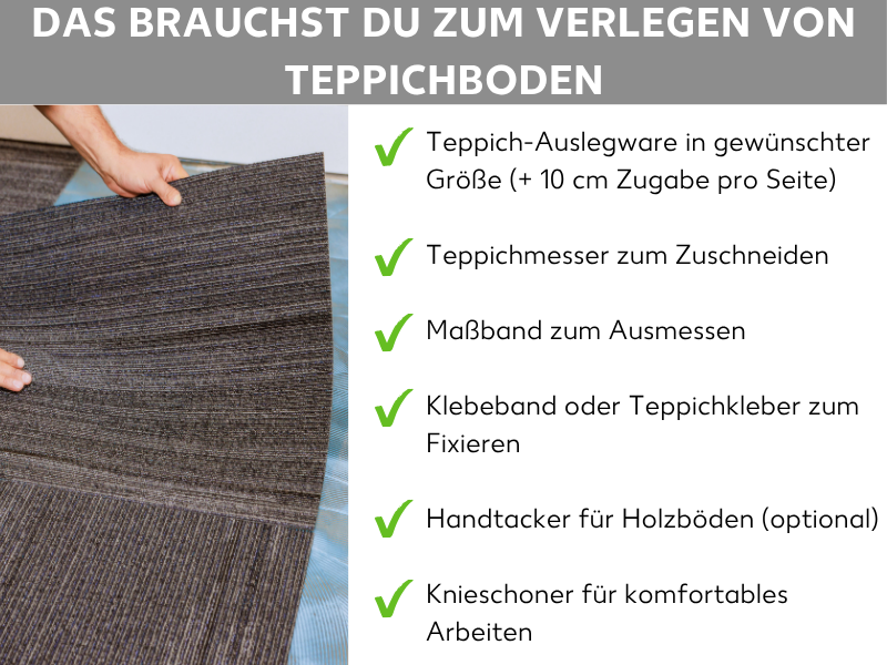 Infografik: Das brauchst du zum Verlegen von Teppichboden. Im Hintergrund sind Hände zu sehen, die einen Teppichboden anheben. Rechts eine Liste mit sechs Punkten: 1. Teppich-Auslegware in gewünschter Größe (+ 10 cm Zugabe pro Seite). 2. Teppichmesser zum Zuschneiden. 3. Maßband zum Ausmessen. 4. Klebeband oder Teppichkleber zum Fixieren. 5. Handtacker für Holzböden (optional). 6. Knieschoner für komfortables Arbeiten.
