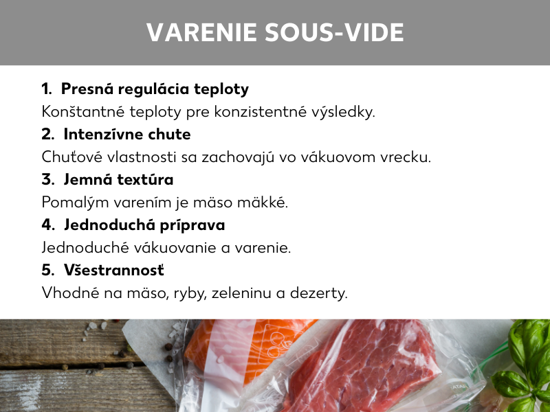(Infografika: Sous vide varenie: 1.  Presná regulácia teploty: Konštantná teplota zaisťuje rovnomerný výsledok varenia., 2.  Intenzívne arómy: Arómy sa uchovajú vnútri vákuového vrecka., 3.  Krehká textúra: Vďaka pomalej príprave si mäso zachováva krehkosť., 4.  Jednoduchá príprava: Vákuovanie a následné varenie nie je komplikované., 5.  Všestrannosť: Metóda je vhodná na prípravu mäsa, rýb, zeleniny i dezertov.