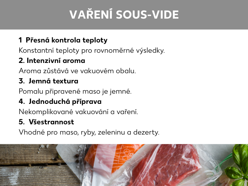 (Informační grafika: Sous vide: 1.  Precizní nastavení teploty: Konstantní teplota pro rovnoměrnou úpravu, 2.  Intenzivní aroma: Ve vakuovém sáčku se zachová aroma, 3.  Jemná textura: Díky pomalé přípravě je maso křehké, 4.  Jednoduchá příprava: Snadné vakuování a vaření, 5.  Všestranné využití: Vhodné pro maso, ryby, zeleninu i dezerty