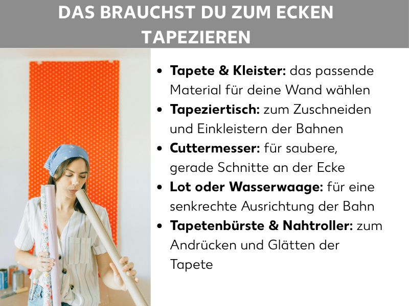Infografik: Das brauchst du zum Ecken tapezieren. Die Liste umfasst fünf Punkte: 1. Tapete & Kleister: das passende Material für deine Wand wählen. 2. Tapeziertisch: zum Zuschneiden und Einkleistern der Bahnen. 3. Cuttermesser: für saubere, gerade Schnitte an der Ecke. 4. Lot oder Wasserwaage: für eine senkrechte Ausrichtung der Bahn. 5. Tapetenbürste & Nahtroller: zum Andrücken und Glätten der Tapete. Links ist eine Frau mit Kopftuch zu sehen, die Tapetenrollen hält, im Hintergrund eine orange Wand.