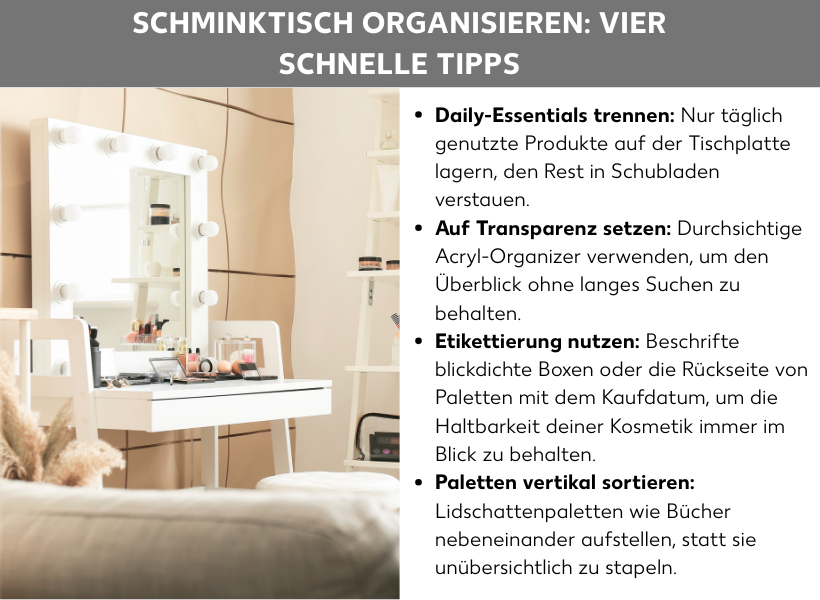 Infografik: Schminktisch organisieren: Vier schnelle Tipps: Die Liste umfasst vier Punkte: 1. Daily-Essentials trennen: Nur täglich genutzte Produkte auf der Tischplatte lagern, den Rest in Schubladen verstauen. 2. Auf Transparenz setzen: Durchsichtige Acryl-Organizer verwenden, um den Überblick ohne langes Suchen zu behalten. 3. Etikettierung nutzen: Beschrifte blickdichte Boxen oder die Rückseite von Paletten mit dem Kaufdatum, um die Haltbarkeit deiner Kosmetik immer im Blick zu behalten. 4. Paletten vertikal sortieren: Lidschattenpaletten wie Bücher nebeneinander aufstellen, statt sie unübersichtlich zu stapeln. Das Bild zeigt auf der linken Seite einen hellen, modernen Schminktisch mit einem großen Spiegel, der von runden Leuchten eingerahmt ist. Rechts daneben stehen die vier Tipps in schwarzer Schrift auf weißem Grund.