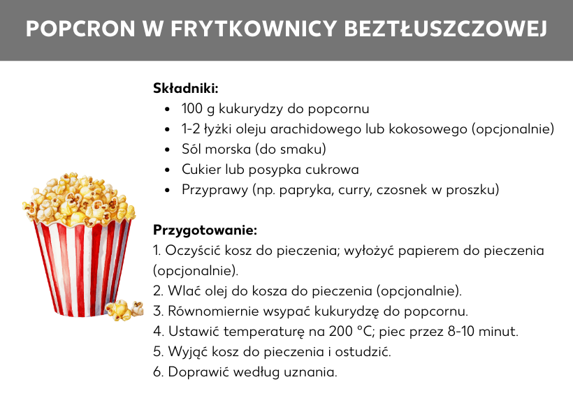 Infografika: Przepis: Popcorn z airfryera: Składniki: 100 g kukurydzy do popcornu, 1–2 łyżki oleju arachidowego lub kokosowego (opcjonalnie), sól morska (do smaku), cukier lub posypka cukrowa, przyprawy (np. papryka, curry, czosnek w proszku) Przyrządzenie popcornu: 1. Wyczyść kosz; ewentualnie wyłóż papierem do pieczenia. 2. Dodaj olej do kosza (opcjonalnie). 3. Wsyp i rozprowadź równomiernie ziarna. 4. Ustaw temperaturę na 200°C; piecz 8–10 minut. 5. Wyjmij kosz i ostudź. 6. Dopraw według uznania.