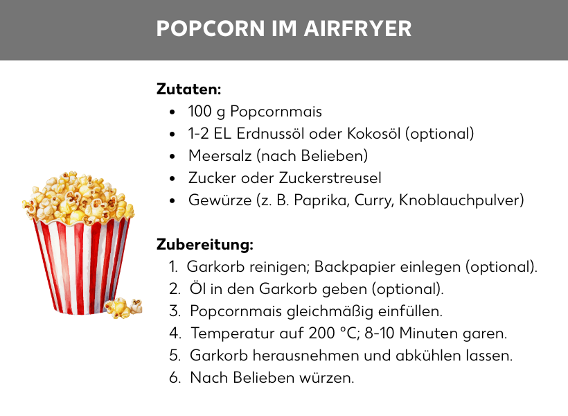 Infografik: Rezept: Popcorn aus dem Airfryer: Zutaten: 100 g Popcornmais, 1-2 EL Erdnussöl oder Kokosöl (optional), Meersalz (nach Belieben), Zucker oder Zuckerstreusel, Gewürze (z. B. Paprika, Curry, Knoblauchpulver) Zubereitung: 1. Garkorb reinigen; Backpapier einlegen (optional). 2. Öl in den Garkorb geben (optional). 3. Popcornmais gleichmäßig einfüllen. 4. Temperatur auf 200 °C; 8-10 Minuten garen. 5. Garkorb herausnehmen und abkühlen lassen. 6. Nach Belieben würzen.