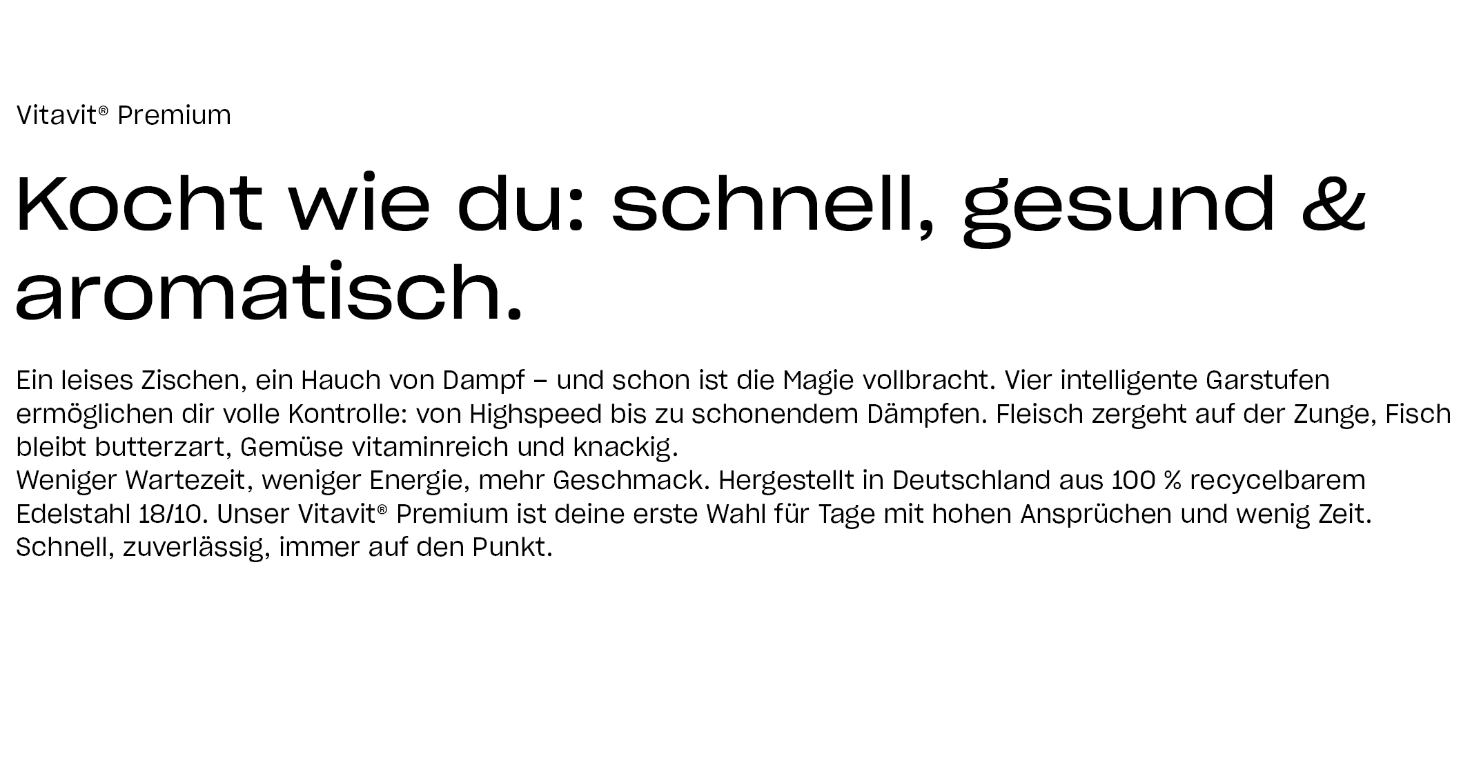Vitavit® Premium Kocht wie du: schnell, gesund & aromatisch. Ein leises Zischen, ein Hauch von Dampf – und schon ist die Magie vollbracht. Vier intelligente Garstufen ermöglichen dir volle Kontrolle: von Highspeed bis zu schonendem Dämpfen. Fleisch zergeht auf der Zunge, Fisch bleibt butterzart, Gemüse vitaminreich und knackig. Weniger Wartezeit, weniger Energie, mehr Geschmack. Hergestellt in Deutschland aus 100 % recyceltem Edelstahl 18/10. Unser Vitavit® Premium ist deine erste Wahl für Tage mit hohen Ansprüchen und wenig Zeit. Schnell, zuverlässig, immer auf den Punkt.