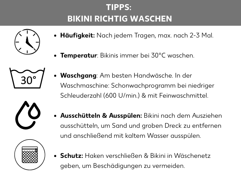 Infografik: Tipps: Bikini richtig waschen. Häufigkeit: Nach jedem Tragen, max. nach 2-3 Mal. Temperatur: Bikinis immer bei 30 Grad Celsius waschen. Waschgang: Am besten Handwäsche. In der Waschmaschine: Schonwaschprogramm bei niedriger Schleuderzahl, 600 Umdrehungen pro Minute und mit Feinwaschmittel. Ausschütten und Ausspülen: Bikini nach dem Ausziehen ausschütteln, um Sand und groben Dreck zu entfernen und anschließend mit kaltem Wasser ausspülen. Schutz: Haken verschließen und Bikini in Wäschenetz geben, um Beschädigungen zu vermeiden.