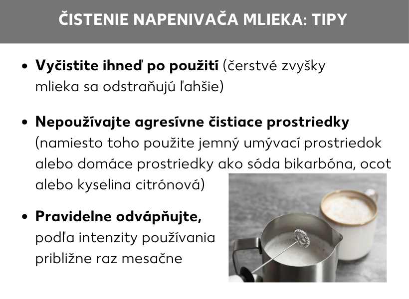Infografika: Čistenie napeňovača mlieka: tipy. Vpravo zobrazený napeňovač mlieka, vľavo vedľa neho tieto body: čistite ho hneď po použití (nezaschnuté zvyšky mlieka sa dajú ľahšie odstrániť), nepoužívajte agresívne čistiace prostriedky (namiesto toho použite jemný prostriedok na umývanie riadu alebo domáci prostriedok, napríklad kypriaci prášok, ocot alebo kyselinu citrónovú), pravidelne z neho odstraňujte vodný kameň, podľa frekvencie používania približne raz za mesiac