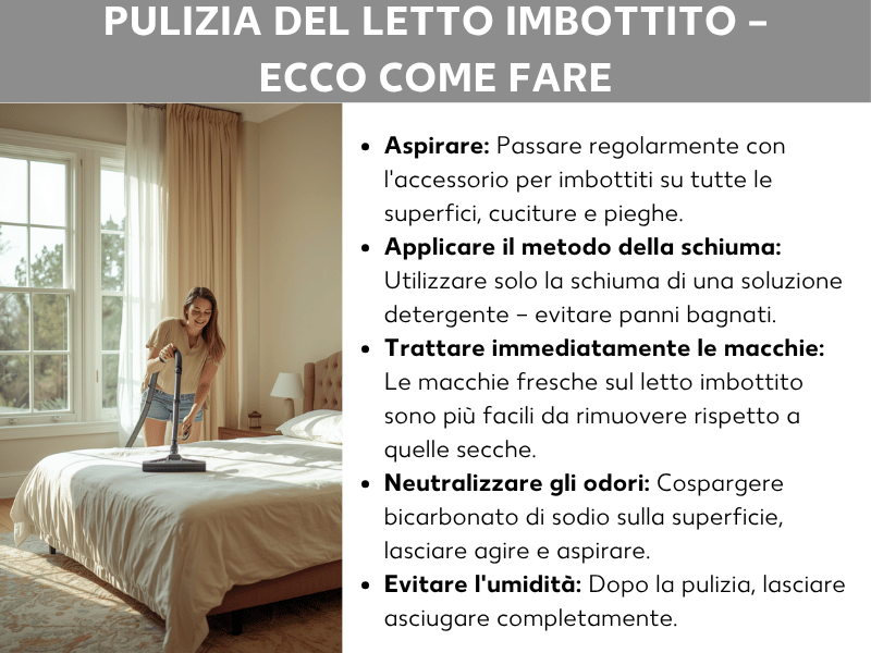Infografica: come pulire il letto imbottito. L'elenco comprende cinque punti: 1. Aspirare: passare regolarmente la bocchetta per imbottiti su tutte le superfici, cuciture e pieghe. 2. Applicare il metodo della schiuma: stendere solo la schiuma della soluzione con detersivo per piatti, senza usare un panno bagnato. 3. Trattare subito le macchie: le macchie fresche sul letto imbottito si rimuovono più facilmente di quelle secche. 4. Neutralizzare gli odori: cospargere la superficie con bicarbonato di sodio, lasciar agire e poi aspirare. 5. Evitare l'umidità: dopo la pulizia, lasciare asciugare completamente. Accanto all'elenco si vede la foto di una giovane donna che, sorridente, pulisce con l'aspirapolvere un letto chiaro in una camera da letto luminosa e accogliente.