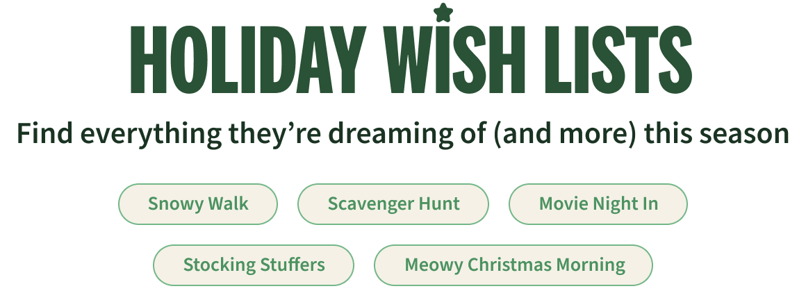 Holiday Wishlist. Find everything they’re dreaming of (and more) this season. Snowy Walk, Scavenger Hunt, Movie Night In, Stocking Stuffers, Meowy Christmas Morning