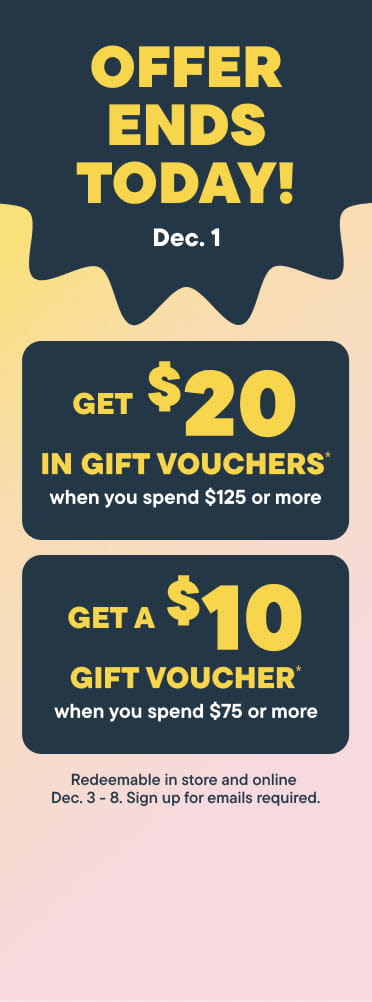 4 Days Only!. Earn gift vouchers from November 28 - December 1. Get $20  in gift voucher when you spend $125 or more. Get $10  in gift voucher when you spend $75 or more. - Signup