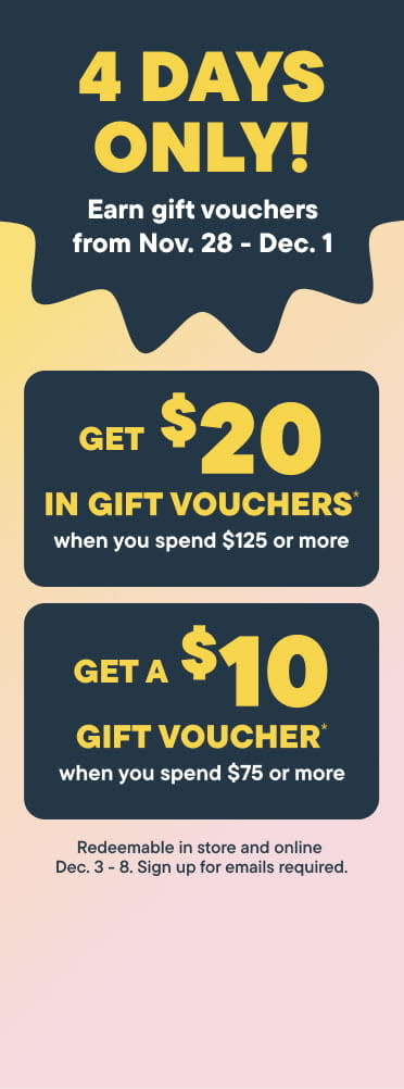 4 Days Only!. Earn gift vouchers from November 28 - December 1. Get $20  in gift voucher when you spend $125 or more. Get $10  in gift voucher when you spend $75 or more. - Signup