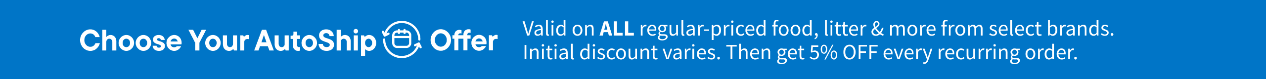 Choose your AutoShip Offer. Valid on ALL regular-priced food, litter & more from select brands. Initial Discounts vary. 