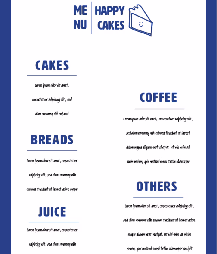 Happy Cakes Bakery Menu Mockup: This Image Depicts A Menu Design For "Happy Cakes," Which Is Part Of The Branding Project. Hereโs A Detailed Description: The Menu Has A Clean And Minimalist Layout, Reflecting The Brand's Modern And Approachable Aesthetic. The Background Of The Menu Is White, Providing A Crisp And Clear Canvas For The Content, While A Thick Blue Border Surrounds The Entire Menu, Giving It A Framed, Polished Look That Ties Back To The Brandโs Color Scheme. At The Top Center Of The Menu, The Brand Logo Is Prominently Displayed. The Logo Includes The Name "Happy Cakes" In Bold, Blue Uppercase Letters, Accompanied By The Brandโs Signature Smiling Cake Slice Icon, Which Reinforces The Joyful And Inviting Nature Of The Brand. To The Left Of The Logo, The Word "MENU" Is Split Into Two Lines, With "ME" On The Top Line And "NU" On The Bottom, Adding A Playful Element To The Design. Each Section Is Clearly Separated By Small, Simple Blue Lines Under The Headings, Which Help To Organize The Content Without Cluttering The Design. The Design Of The Menu Is Consistent With The Brandโs Aesthetic: Modern, Clean, And Approachable. The Use Of Blue As The Primary Color Aligns With The Brandโs Visual Identity, While The Minimalistic Layout Ensures That The Focus Remains On The Quality And Variety Of Products Offered By Happy Cakes.