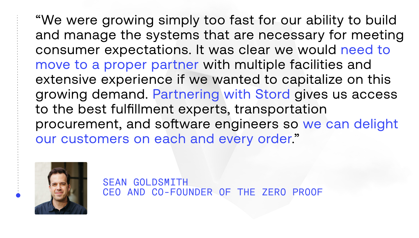 “We were growing simply too fast for our ability to build and manage the systems that are necessary for meeting consumer expectations. It was clear we would need to move to a proper partner with multiple facilities and extensive experience if we wanted to capitalize on this growing demand. Partnering with Stord gives us access to the best fulfillment experts, transportation procurement, and software engineers so we can delight our customers on each and every order.”
- Sean Goldsmith, CEO and co-founder of The Zero Proof