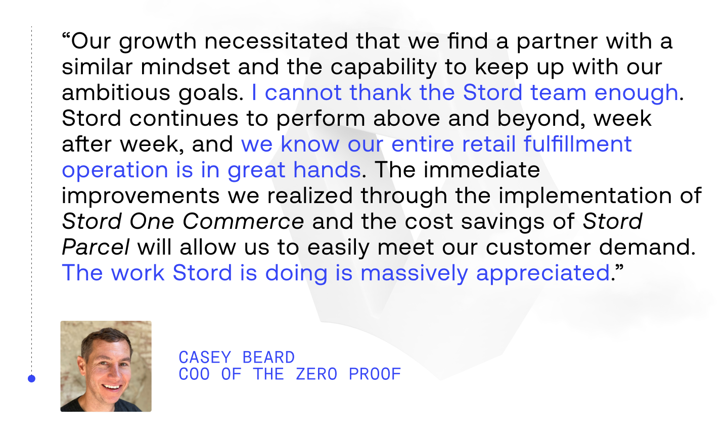 “Our growth necessitated that we find a partner with a similar mindset and the capability to keep up with our ambitious goals. I cannot thank the Stord team enough. Stord continues to perform above and beyond week after week and we know our entire retail fulfillment operation is in great hands. The immediate improvements we realized through the implementation of Stord One Commerce and the cost savings of Stord Parcel will allow us to easily meet our customer demand. The work Stord is doing is massively appreciated.”
- Casey Beard, COO of The Zero Proof