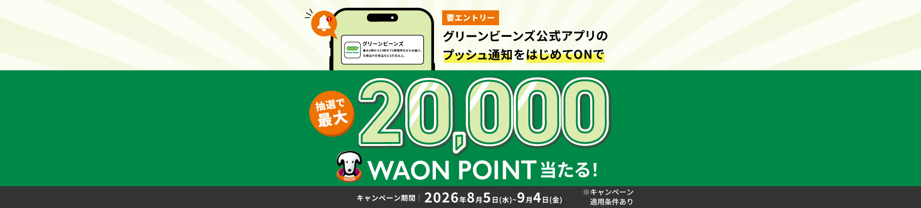 期間中、キャンペーンにエントリーし グリーンビーンズ公式アプリのプッシュ通知の設定を 会員登録以降はじめてON（有効）にした方を 対象に、総計10,110名さまに 抽選で最大20,000 WAON POINTをプレゼント！