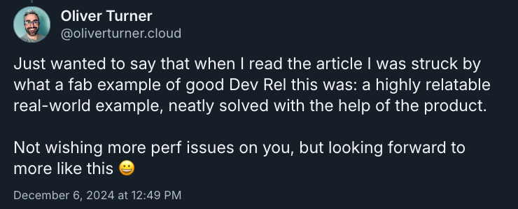 Just wanted to say that when I read the article I was struck by what a fab example of good Dev Rel this was: a highly relatable real-world example, neatly solved with the help of the product. Not wishing more perf issues on you, but looking forward to more like this 😀