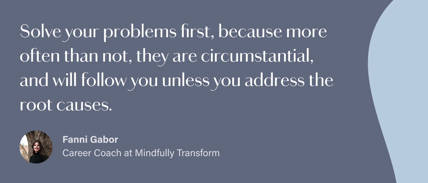 Solve your problems first, because more often than not, they are circumstantial, and will follow you unless you address the root causes. 