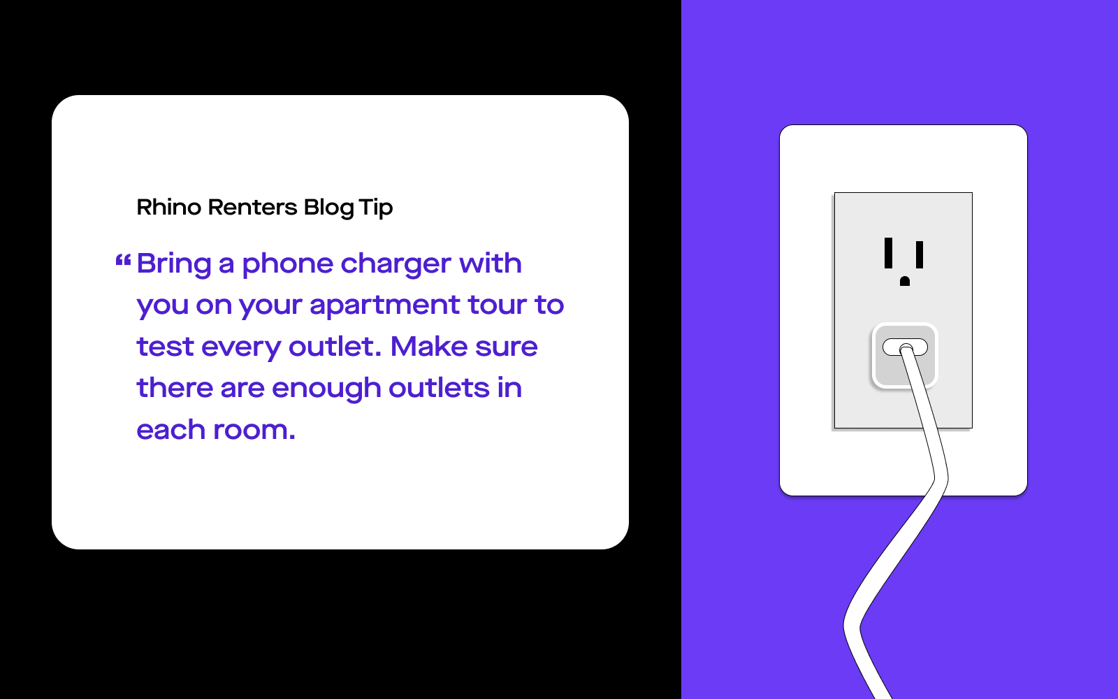 Graphic Quote for Apartment Tour Checklists, "Rhino Renters Blog Tip: Bring a phone charger with you on your apartment tour to test every outlet. Make sure there are enough outlets in each room."