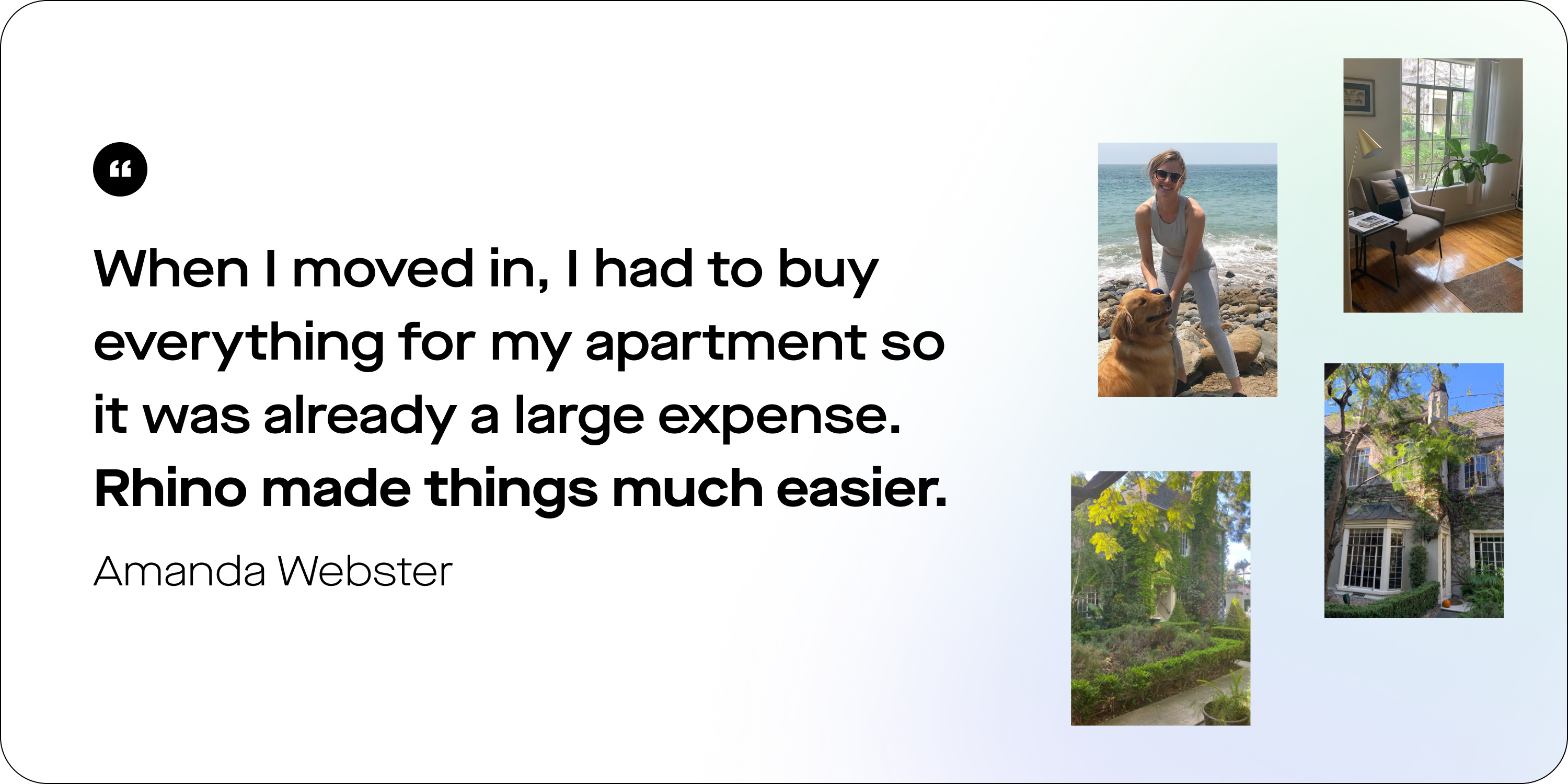 A graphic including a quote from a real Rhino renter advocate, Amanda Webster, "When I moved in, I had to buy everything for my apartment so it was already a large expense. Rhino made things much easier." 