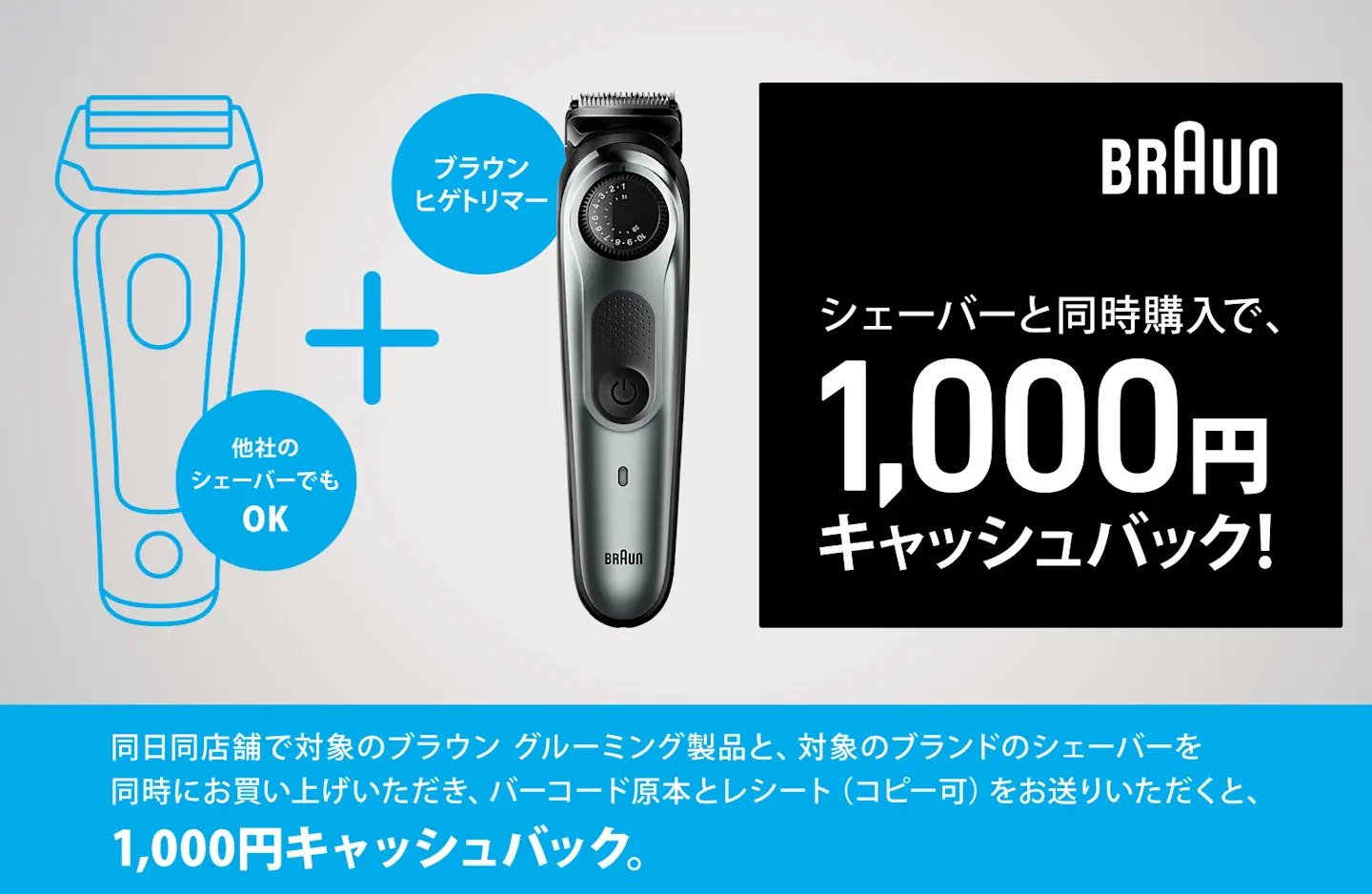 シェーバーと同時購入で、1,000円キャッシュバック! ブラウン ヒゲトリマー + 他社のシェーバーでも OK。同日同店舗で対象のブラウン グルーミング製品と、対象のブランドのシェーバーを同時にお買い上げいただき、バーコード原本とレシート(コピー可)をお送りいただくと、1,000円キャッシュバック。 シェーバーと同時購入で、1,000円キャッシュバック! ブラウン ヒゲトリマー + 他社のシェーバーでも OK。同日同店舗で対象のブラウン グルーミング製品と、対象のブランドのシェーバーを同時にお買い上げいただき、バーコード原本とレシート(コピー可)をお送りいただくと、1,000円キャッシュバック。