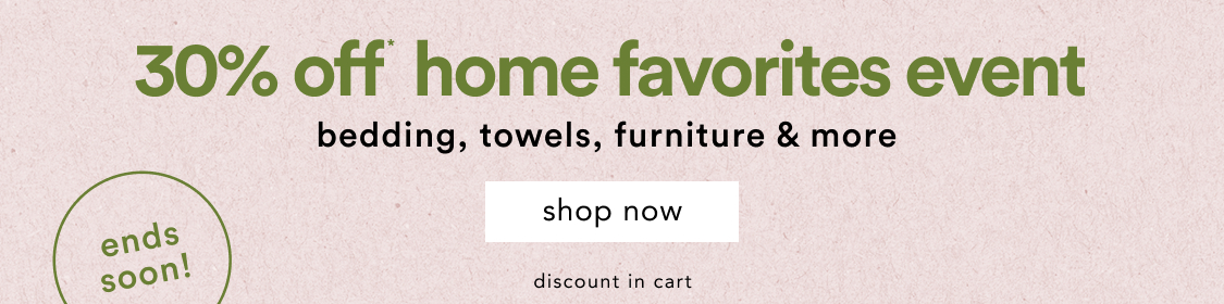 ends soon! Home Favorites Event 30% Off* Bedding, towels, furniture & more