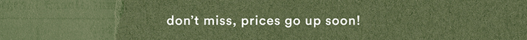 don't miss, prices go up soon!