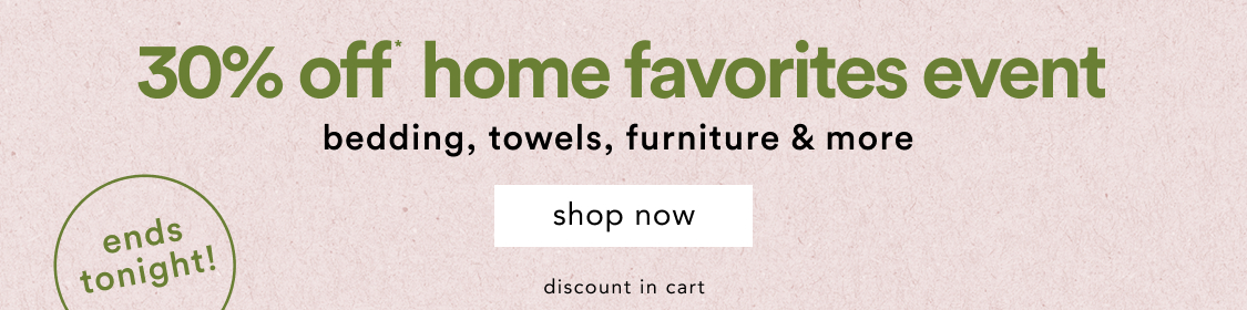ends tonight! Home Favorites Event 30% Off* Bedding, towels, furniture & more