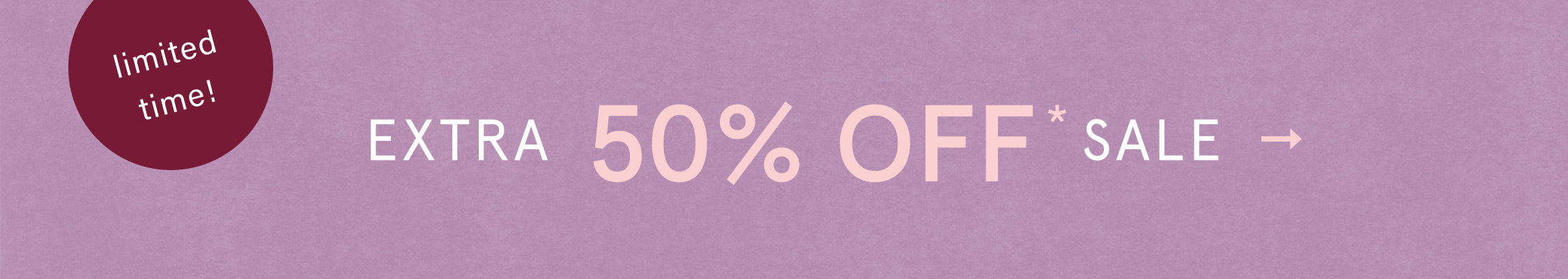 limited time! EXTRA 50% OFF* SALE