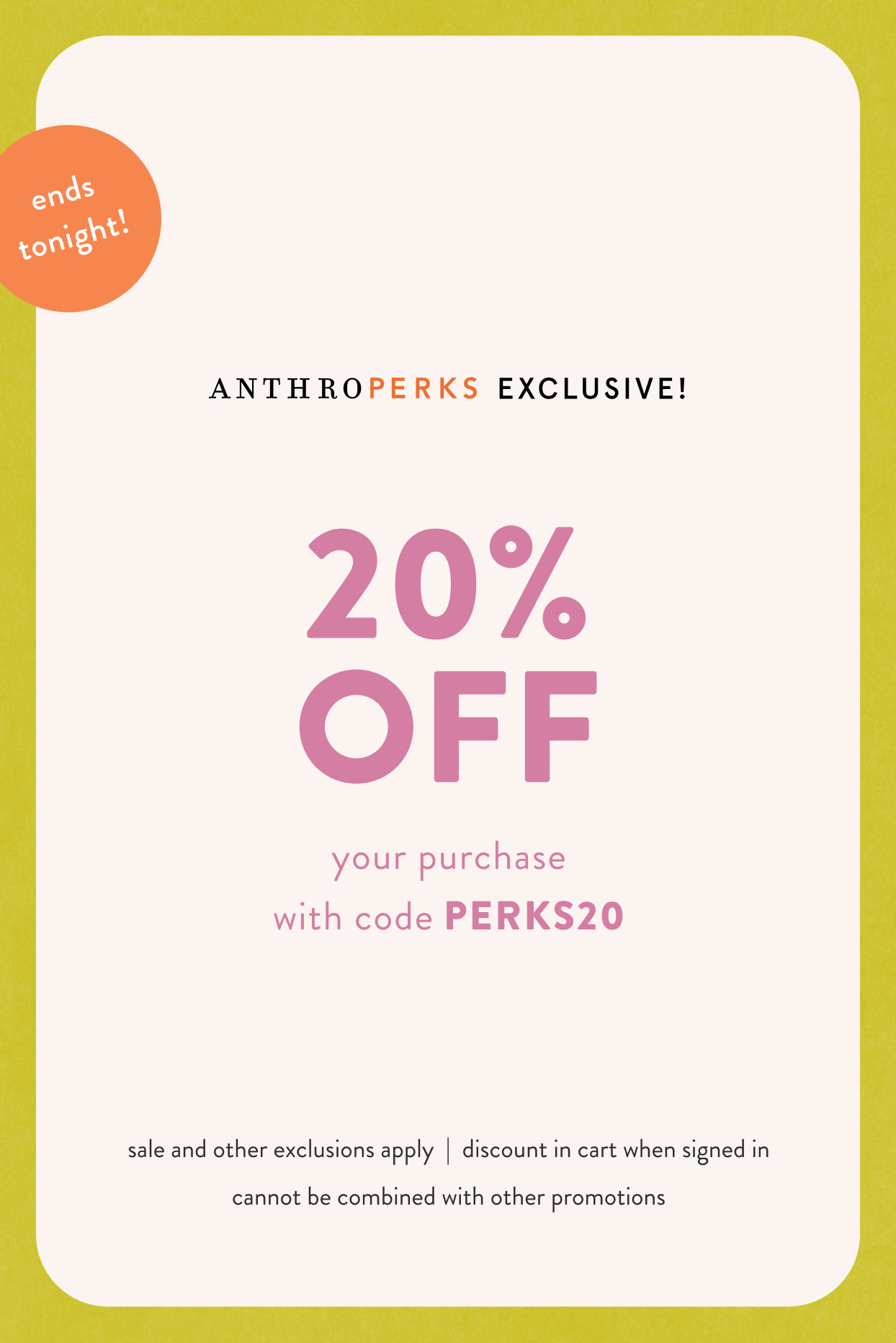 Ends Tonight! AnthroPerks EXCLUSIVE: 20% OFF your purchase with code: PERKS20